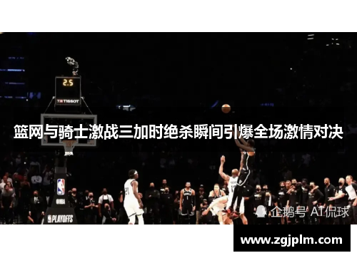 篮网与骑士激战三加时绝杀瞬间引爆全场激情对决