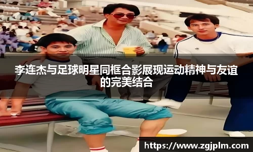 李连杰与足球明星同框合影展现运动精神与友谊的完美结合