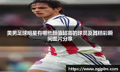 美男足球明星有哪些颜值超高的球员及其精彩瞬间图片分享